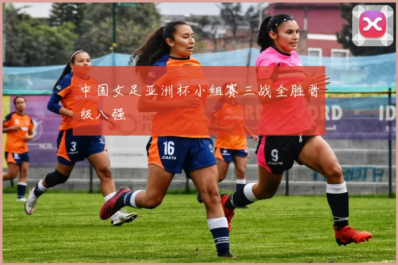 中国女足亚洲杯小组赛三战全胜晋级八强